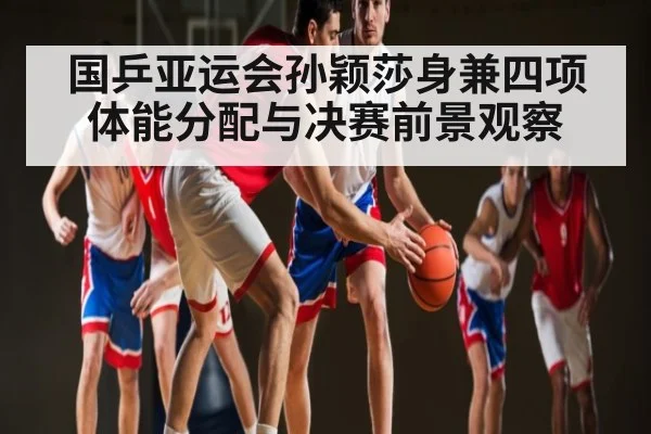国乒亚运会孙颖莎身兼四项体能分配与决赛前景观察